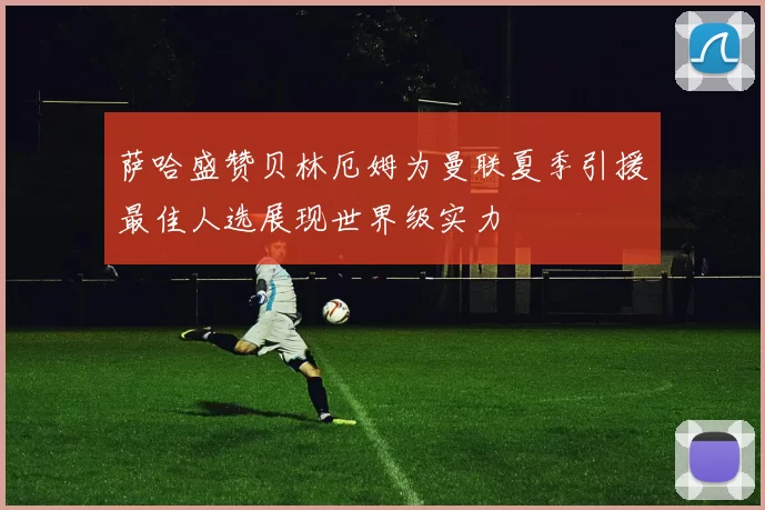 萨哈盛赞贝林厄姆为曼联夏季引援最佳人选展现世界级实力