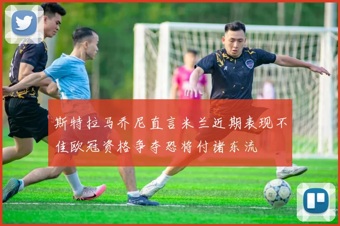斯特拉马乔尼直言米兰近期表现不佳欧冠资格争夺恐将付诸东流