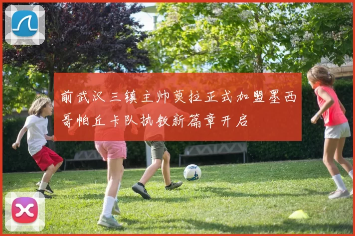 前武汉三镇主帅莫拉正式加盟墨西哥帕丘卡队执教新篇章开启