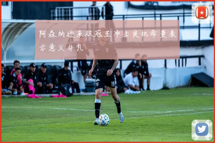 阿森纳迎来双冠王冲击良机希曼表示意义非凡