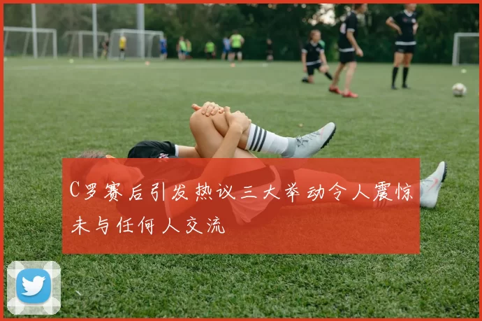 C罗赛后引发热议三大举动令人震惊未与任何人交流
