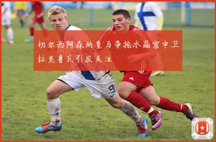 切尔西阿森纳皇马争抢水晶宫中卫拉克鲁瓦引发关注