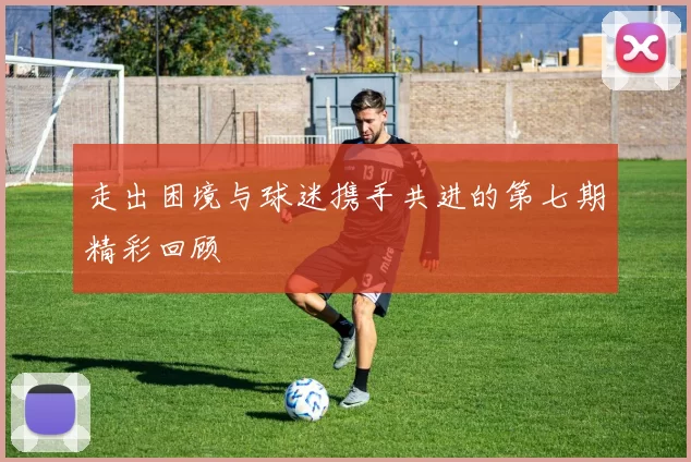 走出困境与球迷携手共进的第七期精彩回顾