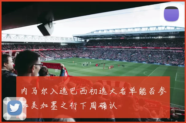 内马尔入选巴西初选大名单能否参加美加墨之行下周确认