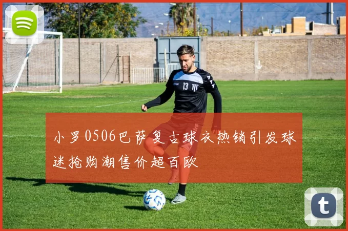 小罗0506巴萨复古球衣热销引发球迷抢购潮售价超百欧