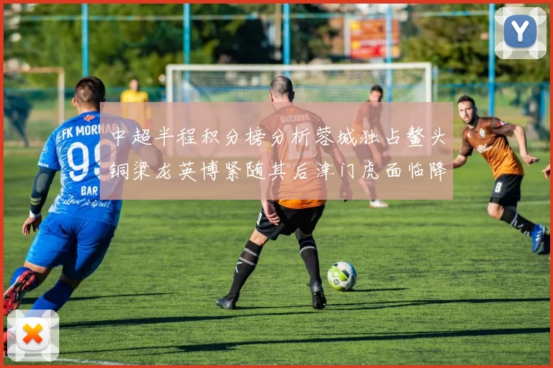中超半程积分榜分析蓉城独占鳌头铜梁龙英博紧随其后津门虎面临降级危机