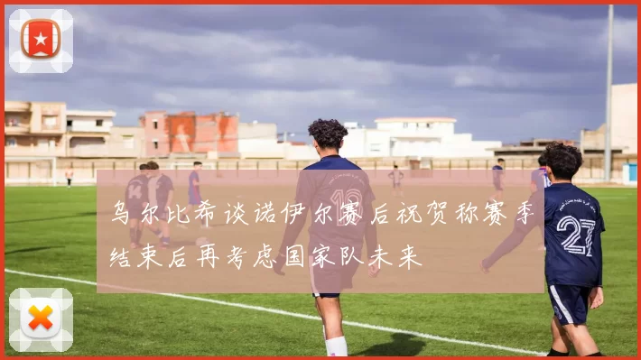 乌尔比希谈诺伊尔赛后祝贺称赛季结束后再考虑国家队未来