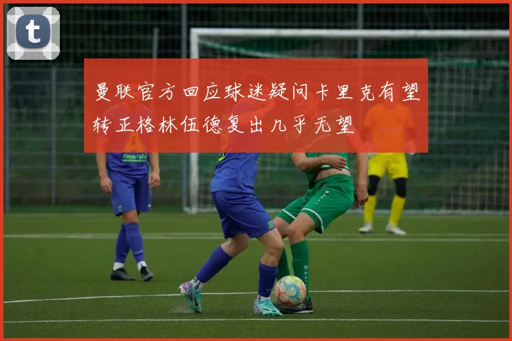 曼联官方回应球迷疑问卡里克有望转正格林伍德复出几乎无望