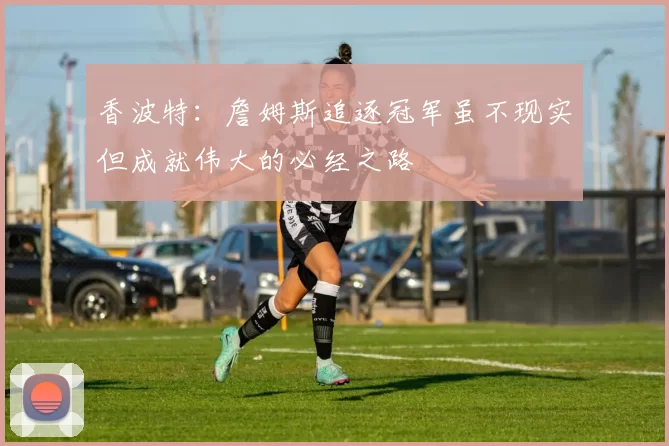 香波特：詹姆斯追逐冠军虽不现实但成就伟大的必经之路