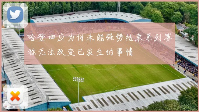 哈登回应为何未能强势结束系列赛称无法改变已发生的事情
