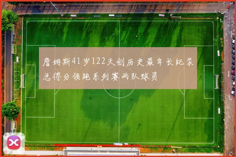 詹姆斯41岁122天创历史最年长纪录总得分领跑系列赛两队球员